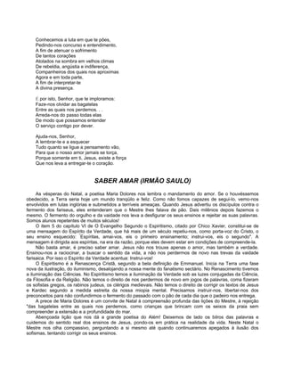 Conhecemos a luta em que te pões,
Pedindo-nos concurso e entendimento,
A fim de atenuar o sofrimento
De tantos corações
Atolados na sombra em velhos climas
De rebeldia, angústia e indiferença,
Companheiros dos quais nos aproximas
Agora e em toda parte,
A fim de interpretar-te
A divina presença.
É por isto, Senhor, que te imploramos:
Faze-nos olvidar as bagatelas
Entre as quais nos perdemos. . .
Arreda-nos do passo todas elas
De modo que possamos entender
O serviço contigo por dever.
Ajuda-nos, Senhor,
A lembrar-te e a esquecer
Tudo quanto se ligue a pensamento vão,
Para que o nosso amor jamais se torça,
Porque somente em ti, Jesus, existe a força
Que nos leva a entregar-te o coração.
SABER AMAR (IRMÃO SAULO)
As vésperas do Natal, a poetisa Maria Dolores nos lembra o mandamento do amor. Se o houvéssemos
obedecido, a Terra seria hoje um mundo tranqüilo e feliz. Como não fomos capazes de segui-lo, vemo-nos
envolvidos em lutas inglórias e submetidos a terríveis ameaças. Quando Jesus advertiu os discípulos contra o
fermento dos fariseus, eles entenderam que o Mestre lhes falava de pão. Dais milênios depois fazemos o
mesmo. O fermento do orgulho e da vaidade nos leva a desfigurar os seus ensinos e rejeitar as suas palavras.
Somos alunos repetentes de muitos séculos!
O item 5 do capítulo VI de O Evangelho Segundo o Espiritismo, citado por Chico Xavier, constitui-se de
uma mensagem do Espírito da Verdade, que há mais de um século repetiu-nos, como porta-voz do Cristo, o
seu ensino esquecido: "
Espíritas, amai-vos, eis o primeiro ensinamento; instrui-vos, eis o segundo". A
mensagem é dirigida aos espíritas, na era da razão, porque eles devem estar em condições de compreende-la.
Não basta amar, é preciso saber amar. Jesus não nos trouxe apenas o amor, mas também a verdade.
Ensinou-nos a raciocinar, a buscar o sentido da vida, a não nos perdermos de novo nas trevas da vaidade
farisaica. Por isso o Espírito da Verdade acentua: Instrui-vos!
O Espiritismo é a Renascença Cristã, segundo a bela definição de Emmanuel. Inicia na Terra uma fase
nova da ilustração, do iluminismo, desalojando a nossa mente do fanatismo sectário. No Renascimento tivemos
a iluminação das Ciências. No Espiritismo temos a iluminação da Verdade sob as luzes conjugadas da Ciência,
da Filosofia e da Religião. Não temos o direito de nos perdermos de novo em jogos de palavras, coma fizeram
os sofistas gregos, os rabinos judeus, os clérigos medievais. Não temos o direito de corrigir os textos de Jesus
e Kardec segundo a medida estreita da nossa miopia mental. Precisamos instruir-nos, libertar-nos dos
preconceitos para não confundirmos o fermento do passado com o pão de cada dia que o padeiro nos entrega.
A prece de Maria Dolores é um convite de Natal à compreensão profunda das lições do Mestre, à rejeição
"das bagatelas entre as quais nos perdemos, como crianças que brincam com os seixos da praia sem
compreender a extensão e a profundidade do mar.
Abençoada lição que nos dá a grande poetisa do Além! Deixemos de lado os bilros das palavras e
cuidemos do sentido real dos ensinos de Jesus, pondo-os em prática na realidade da vida. Neste Natal o
Mestre nos olha compassivo, perguntando a si mesmo até quando continuaremos apegados à ilusão dos
sofismas, tentando corrigir os seus ensinos.
 