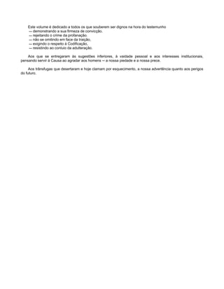 Este volume é dedicado a todos os que souberem ser dignos na hora do testemunho
— demonstrando a sua firmeza de convicção.
— rejeitando o crime da profanação.
— não se omitindo em face da traição,
— exigindo o respeito à Codificação,
— resistindo ao conluio da adulteração.
Aos que se entregaram às sugestões inferiores, à vaidade pessoal e aos interesses institucionais,
pensando servir à Causa ao agradar aos homens ─ a nossa piedade e a nossa prece.
Aos trânsfugas que desertaram e hoje clamam por esquecimento, a nossa advertência quanto aos perigos
do futuro.
 