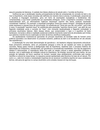 assumir posições de liderança. A vaidade dos líderes afasta-os do estudo sério e humilde da Doutrina.
Verificou-se que a adulteração resultou principalmente da falta de compreensão do conceito do bem e do
mal no Espiritismo, onde esses conceitos são definidos de maneira clara e precisa. A adulteração, propondo-se
a "
atualizar a linguagem doutrinária"
, girou em torno de expressões evangélicas e kardecianas não
compreendidas, e que foram substituídas por expressões ambíguas. Como o Espiritismo considera o homem
essencialmente bom, os reformadores ingênuos resolveram suprimir dos textos qualquer expressão
considerada "maldosa". Por exemplo: a expressão evangélica "Amai aos vossos inimigos", carregada de grande
poder expressivo e grande força de comunicação, foi substituída por "Amai aos que não vos amam", que é tola
e vazia. A expressão "espíritos maus" foi substituída pela expressão "espíritos menos bons", que além de sua
flagrante irrealidade anula o conceito de "mau", com chocante desatualização e flagrante contradição a
princípios doutrinários básicos. Além dessas tolices, que comprometem o rigor e o equilíbrio do texto
kardeciano, tornando-o alheio à realidade existencial evidente (mormente nesta hora de atrocidades sem limites
que estamos vivendo) houve a aplicação ao texto de termos científicos inadequados.
Os adulteradores mostraram-se ignorantes do princípio doutrinário da bondade inata do homem como
potência (bondade a se desenvolver no processo evolutivo, potência do bem a se transformar em ato através
das experiências.)
A adulteração foi uma triste demonstração de ignorância e de beatismo religioso tipicamente anticultural.
Esse primarismo entretanto, abria um precedente perigoso e tinha de ser repelido por todos os espíritos
convictos. Nesse passo iríamos à desfiguração total do Espiritismo, repetindo todo o processo histórico de
deformação do Cristianismo, transformado, por ignorância e conveniências imediatistas, num tipo de paganismo
idólatra e obscurantista. A importância deste livro está na reação cultural a essas agressões primárias à
doutrina, com a reafirmação da virilidade cultural do Espiritismo, da limpidez racional dos seus textos, da sua
posição de balizador da futuro espiritual do homem, posição essa perfeitamente confirmada pelo avanço
científico e cultural do nossa tempo, no esquema preciso apresentado pela Doutrina há mais de um século. Por
outro lado), este livro mostra a necessidade imperiosa de se recolocar o problema espírita em seus verdadeiros
termos, sob pena de agirmos no campo doutrinário como simples macaco em loja de louças.
 