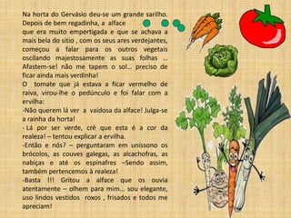 Na horta do Gervásio deu-se um grande sarilho. Depois de bem regadinha, a alface que era muito empertigada e que se achava a mais bela do sitio , com os seus ares verdejantes, começou a falar para os outros vegetais oscilando majestosamente as suas folhas … Afastem-se! não me tapem o sol… preciso de ficar ainda mais verdinha! O tomate que já estava a ficar vermelho de raiva, virou-lhe o pedúnculo e foi falar com a ervilha: 
-Não querem lá ver a vaidosa da alface! Julga-se a rainha da horta! 
- Lá por ser verde, crê que esta é a cor da realeza! – tentou explicar a ervilha. 
-Então e nós? – perguntaram em uníssono os brócolos, as couves galegas, as alcachofras, as nabiças e até os espinafres –Sendo assim, também pertencemos à realeza! 
-Basta !!! Gritou a alface que os ouvia atentamente – olhem para mim… sou elegante, uso lindos vestidos roxos , frisados e todos me apreciam!  