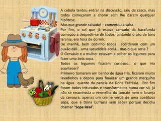 A cebola tentou entrar na discussão, saiu da casca, mas todos começaram a chorar sem lhe darem qualquer hipótese. 
Mas que grande salsada! – comentou a salsa. 
Por fim, o sol que já estava cansado da barafunda começou a despedir-se de todos, pintando o céu de tons laranja, era hora de dormir. 
De manhã, bem cedinho todos acordaram com um puxão dali….uma sacudidela acolá… mas o que seria ? 
O Gervásio e a mulher estavam a colher os legumes para fazer uma bela sopa. 
Todos os legumes ficaram curiosos… o que iria acontecer? 
Primeiro tomaram um banho de água fria, ficaram muito lavadinhos e depois para finalizar um grande mergulho na água quente da panela da Dona Eufrásia. Por fim foram todos triturados e transformados numa cor só, já não se reconhecia o vermelho do tomate nem o laranja da cenoura, apenas um creme verde de uma apetitosa sopa, que a Dona Eufrásia sem saber porquê decidiu chamar “Sopa Real”. 
 