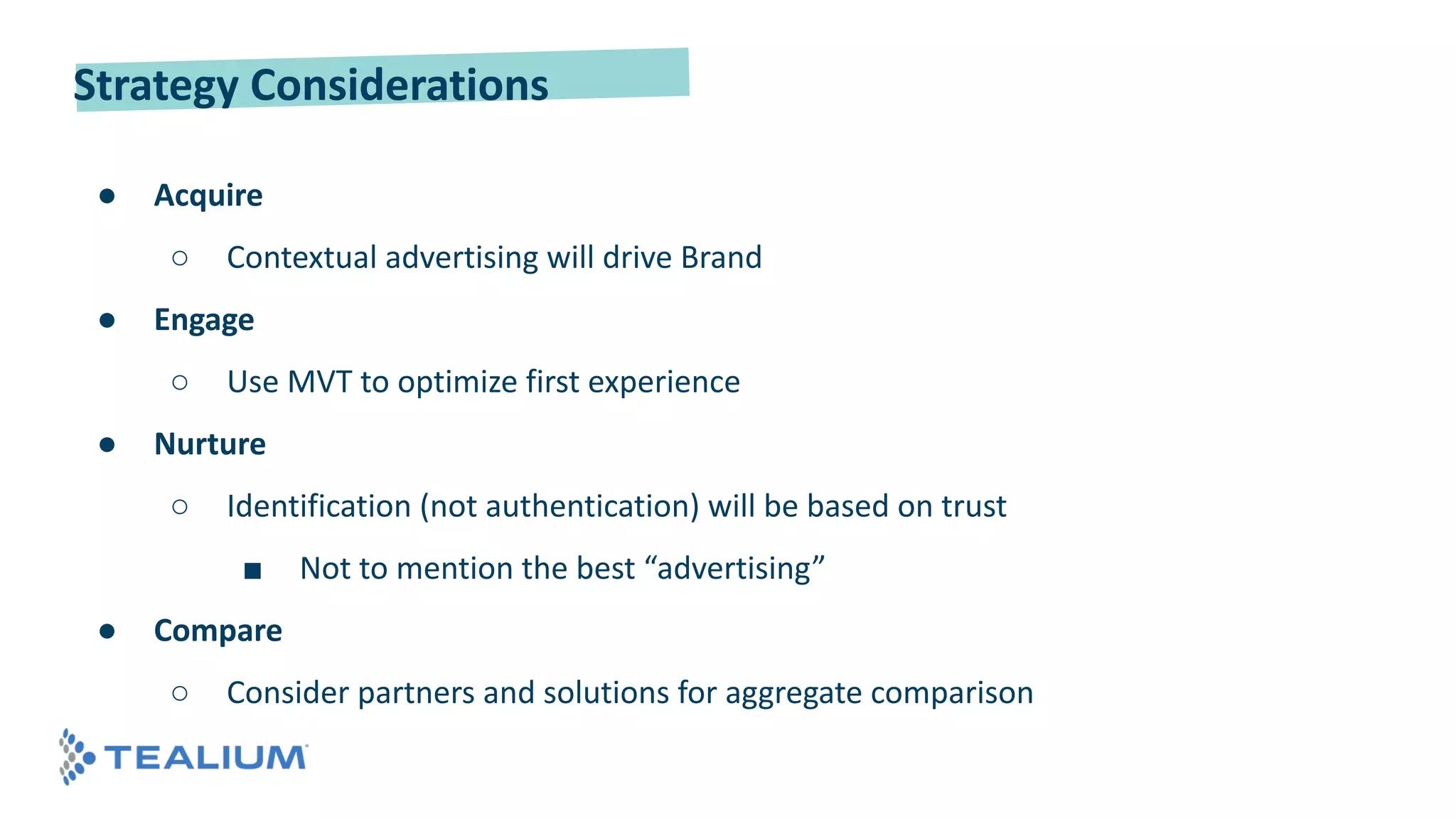Strategy Considerations
● Acquire
○ Contextual advertising will drive Brand
● Engage
○ Use MVT to optimize first experience
● Nurture
○ Identification (not authentication) will be based on trust
■ Not to mention the best “advertising”
● Compare
○ Consider partners and solutions for aggregate comparison
 