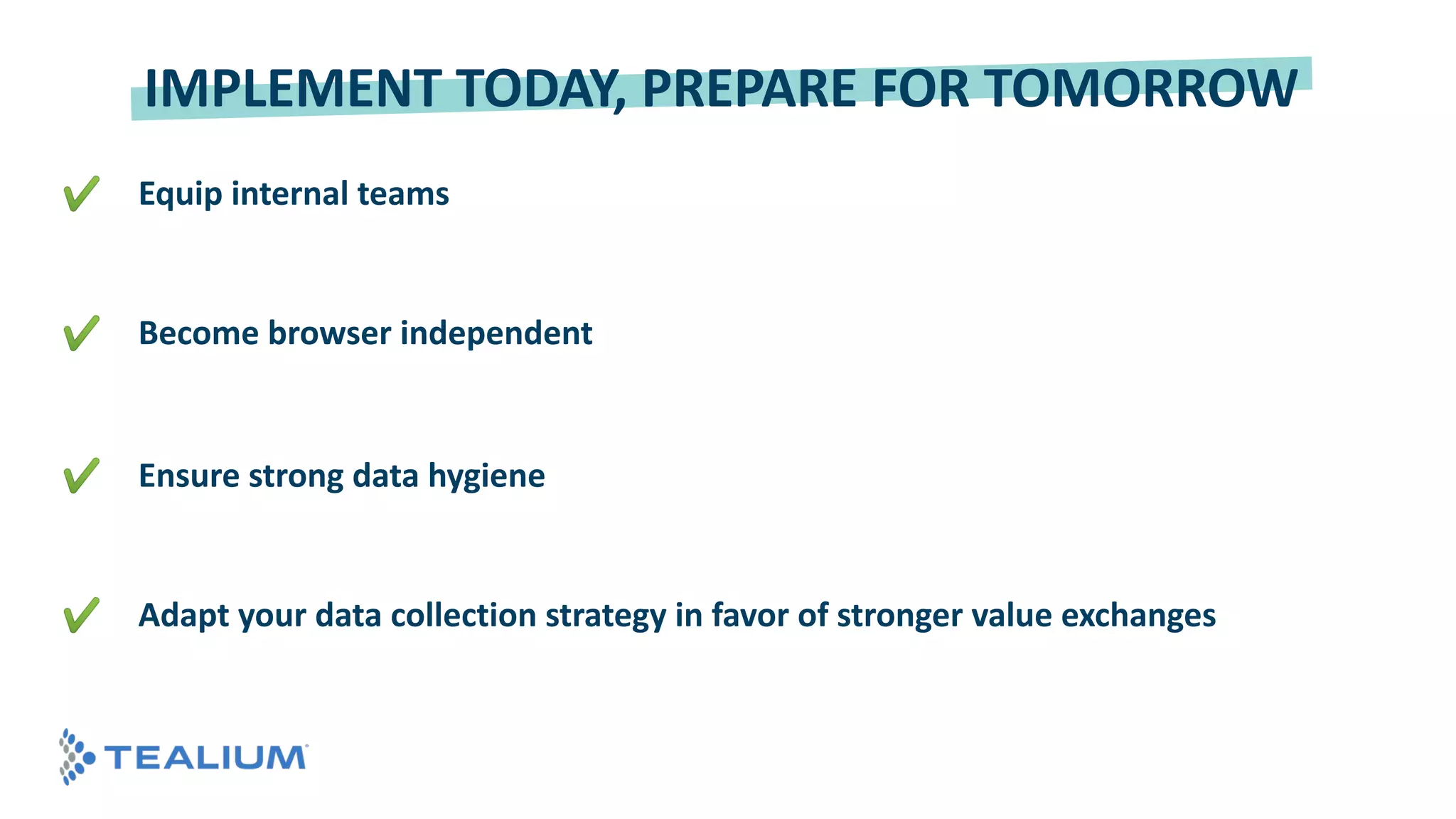 © 2018 Tealium Inc. All rights reserved. | 25
© 2016 Tealium Inc. All rights
reserved. | 25
✔ Equip internal teams
✔ Become browser independent
✔ Ensure strong data hygiene
✔ Adapt your data collection strategy in favor of stronger value exchanges
IMPLEMENT TODAY, PREPARE FOR TOMORROW
 