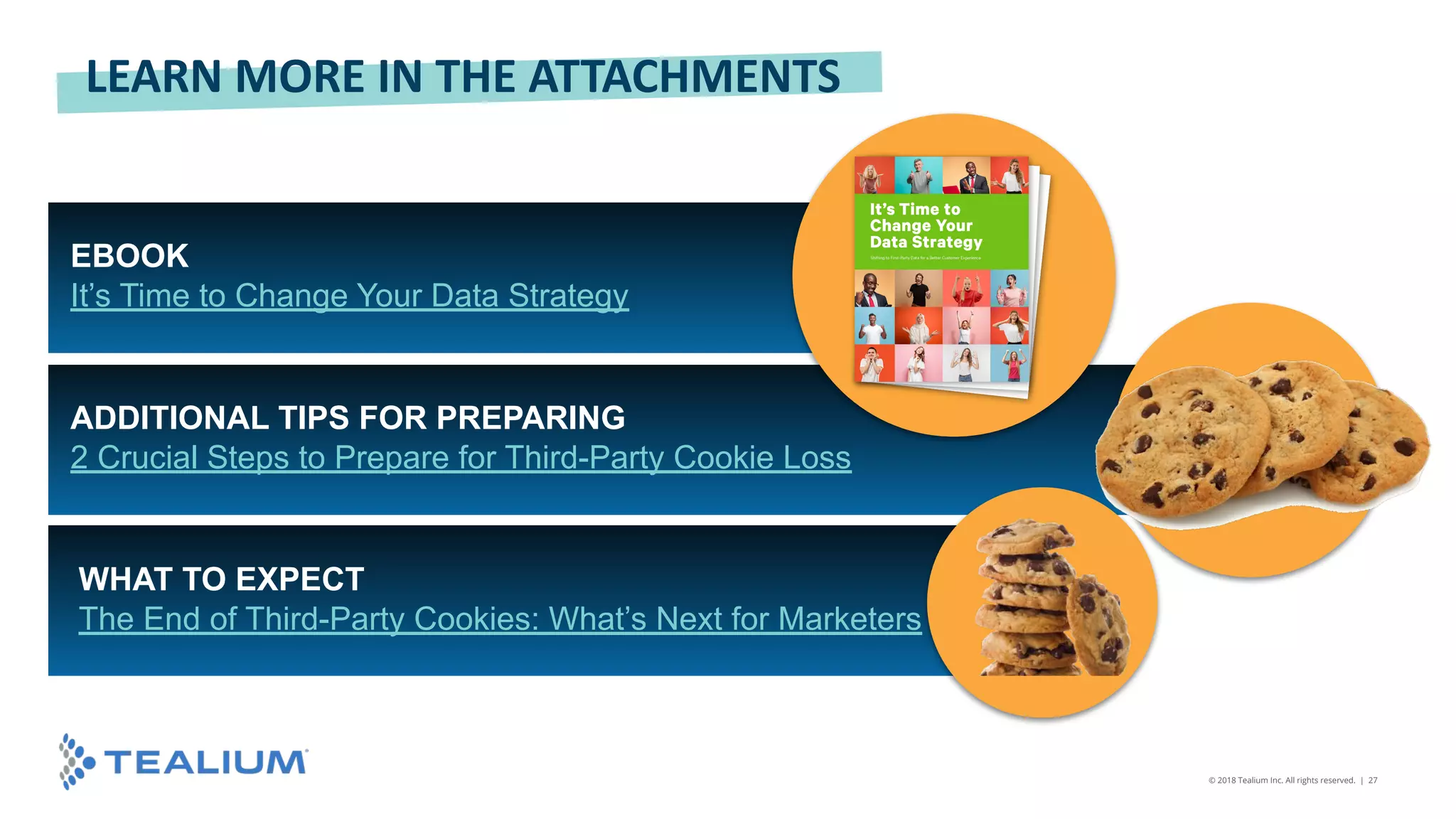 © 2018 Tealium Inc. All rights reserved. | 27
EBOOK
It’s Time to Change Your Data Strategy
ADDITIONAL TIPS FOR PREPARING
2 Crucial Steps to Prepare for Third-Party Cookie Loss
LEARN MORE IN THE ATTACHMENTS
WHAT TO EXPECT
The End of Third-Party Cookies: What’s Next for Marketers
 