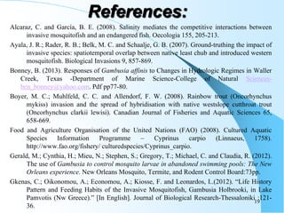 Alcaraz, C. and García, B. E. (2008). Salinity mediates the competitive interactions between
invasive mosquitofish and an endangered fish. Oecologia 155, 205-213.
Ayala, J. R.; Rader, R. B.; Belk, M. C. and Schaalje, G. B. (2007). Ground-truthing the impact of
invasive species: spatiotemporal overlap between native least chub and introduced western
mosquitofish. Biological Invasions 9, 857-869.
Bonney, B. (2013). Responses of Gambusia affinis to Changes in Hydrologic Regimes in Waller
Creek, Texas -Department of Marine Science-College of Natural Sciences-
ben_bonney@yahoo.com. Pdf pp77-80.
Boyer, M. C.; Muhlfeld, C. C. and Allendorf, F. W. (2008). Rainbow trout (Oncorhynchus
mykiss) invasion and the spread of hybridisation with native westslope cutthroat trout
(Oncorhynchus clarkii lewisi). Canadian Journal of Fisheries and Aquatic Sciences 65,
658-669.
Food and Agriculture Organisation of the United Nations (FAO) (2008). Cultured Aquatic
Species Information Programme – Cyprinus carpio (Linnaeus, 1758).
http://www.fao.org/fishery/ culturedspecies/Cyprinus_carpio.
Gerald, M.; Cynthia, H.; Mieu, N.; Stephen, S.; Gregory, T.; Michael, C. and Claudia, R. (2012).
The use of Gambusia to control mosquito larvae in abandoned swimming pools: The New
Orleans experience. New Orleans Mosquito, Termite, and Rodent Control Board:73pp.
Gkenas, C.; Oikonomou, A.; Economou, A.; Kiosse, F. and Leonardos, I..(2012). “Life History
Pattern and Feeding Habits of the Invasive Mosquitofish, Gambusia Holbrooki, in Lake
Pamvotis (Nw Greece).” [In English]. Journal of Biological Research-Thessaloniki :121-
36.
19
References:
 