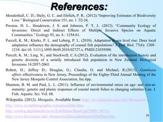 Mendenhall, C. D.; Daily, G. C. and Ehrlich, P. R.. (2012).“Improving Estimates of Biodiversity
Loss.” Biological Conservation 151, no. 1 :32-34.
Preston, D. L., Henderson, J. S. and Johnson, P. T. J.. (2012). “Community Ecology of
Invasions: Direct and Indirect Effects of Multiple Invasive Species on Aquatic
Communities.” Ecology 93, no. 6 : 1254-61.
Purcell, K. M.; Klerks, P. L. and Leberg, P. L. (2010). Adaptation to sea level rise: Does local
adaptation influence the demography of coastal fish populations? J. Fish Biol. 77(6): 1209–
1218. doi:10. 1111/j.1095-8649.2010.02727.x. PMID:21039500.
Purcell, K. M.; Ling, N.; and Stockwell, C.A.(2012). Evaluation of the introduction history and
genetic diversity of a serially introduced fish population in New Zealand. Biological
Invasions 14:2057-2065.
Robert, D.; Jeffrey D.; Douglas, G.; Claudia, O. and Michael, R.(2013). Gambusia
affinis effectiveness in New Jersey. Proceedings of the Eighty-Third Annual Meeting of the
New Jersey Mosquito Control Association, Inc.6pp.
Shannon, B. M. and Paul, L. L. (2011). Influence of environmental stress on age- and size-at-
maturity: genetic and plastic responses of coastal marsh fishes to changing salinities Can. J.
Fish. Aquatic. Sci. Vol. 68.
Wikipedia. (2012). Mosquito. Available from: http://en.wikipedia.org/wiki/Mosquaito .
http://www.ryanphotographic.com/poecilidae.htm.
http://catalog.digitalarchives.tw/Exhibition/Detail.jsp?OID=14711.
http://www.bio.txstate.edu/~tbonner/txfishes/gambusia%20affinis.htm. 20
References:
 