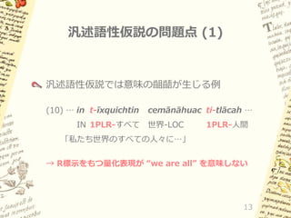 汎述語性仮説の問題点 (1)

汎述語性仮説では意味の齟齬が生じる例
(10) … in t-īxquichtin

cemānāhuac ti-tlācah …

IN 1PLR-すべて 世界-LOC

1PLR-人間

「私たち世界のすべての人々に…」
→ R標示をもつ量化表現が “we are all” を意味しない

13

 