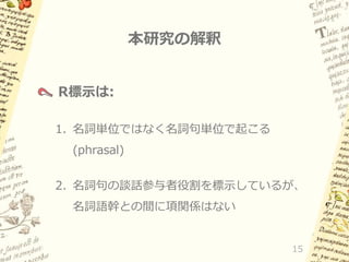 本研究の解釈
R標示は:
1. 名詞単位ではなく名詞句単位で起こる

(phrasal)
2. 名詞句の談話参与者役割を標示しているが、
名詞語幹との間に項関係はない

15

 