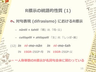 R標示の統語的性質 (1)
対句表現 (difrasismo) におけるR標示
– nāntli + tahtli 「親」lit.「母–父」
– cuitlapilli + ahtlapalli 「女」lit.「しっぽ–翼」
(12) in
IN

ni-mo-nān

in

ni-mo-tah

1SGR-2SGP-母

IN 1SGR-2SGP-父

→ 一人称単数のR標示が名詞句全体に関わっている
16

 