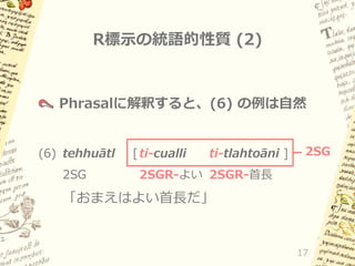 R標示の統語的性質 (2)

Phrasalに解釈すると、(6) の例は自然

(6) tehhuātl
2SG

[ ti-cualli

ti-tlahtoāni ]

2SG

2SGR-よい 2SGR-首長

「おまえはよい首長だ」

17

 