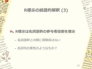 R標示の統語的解釈 (3)

R標示は名詞語幹の参与者役割を標示
– 名詞語幹との間に項関係はない
– 名詞句の素性のようなもの？

20

 