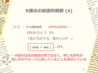 R標示の統語的解釈 (4)

(11) … ti-cēmeh

tehhuāntin …

1PLR-ひとつ 1PL
「私たちのうち、誰か1人が…」
[ one + we ]

1PL

→ R標示は述定構造の項ではなく、単に名詞句が

話し手のグループに属していることを標示している
21

 