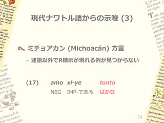 現代ナワトル語からの示唆 (3)

ミチョアカン (Michoacán) 方言
– 述語以外でR標示が現れる例が見つからない

(17)

amo xi-ye

tonto

NEG

ばかな

IMP-である

24

 