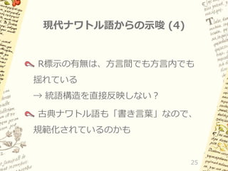 現代ナワトル語からの示唆 (4)

R標示の有無は、方言間でも方言内でも
揺れている

→ 統語構造を直接反映しない？
古典ナワトル語も「書き言葉」なので、

規範化されているのかも

25

 