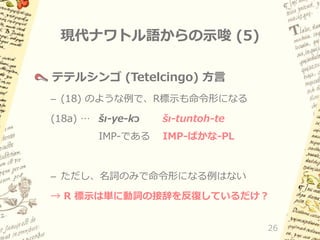 現代ナワトル語からの示唆 (5)
テテルシンゴ (Tetelcingo) 方言
– (18) のような例で、R標示も命令形になる
(18a) … šı-ye-kɔ

IMP-である

šı-tuntoh-te

IMP-ばかな-PL

– ただし、名詞のみで命令形になる例はない
→ R 標示は単に動詞の接辞を反復しているだけ？
26

 
