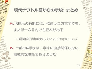現代ナワトル語からの示唆: まとめ
R標示の有無には、似通った方言間でも、
また単一方言内でも揺れがある
→ 項関係を直接反映しているとは考えにくい

一部のR標示は、意味に直接関係しない
機械的な現象であるようだ
27

 