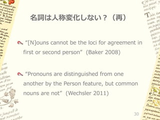 名詞は人称変化しない？（再）
“[N]ouns cannot be the loci for agreement in
first or second person” (Baker 2008)

“Pronouns are distinguished from one
another by the Person feature, but common
nouns are not” (Wechsler 2011)

30

 