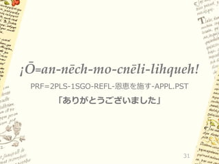 ¡Ō=an-nēch-mo-cnēli-lihqueh!
PRF=2PLS-1SGO-REFL-恩恵を施す-APPL.PST

「ありがとうございました」

31

 