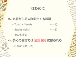 はじめに
名詞が主語人称変化する言語
– Tundra Nenets

… (1)

– Straits Salish

… (2)

– その他多数

多くの言語では 述語名詞 に限られる
– Makah (3a–3b)
5

 