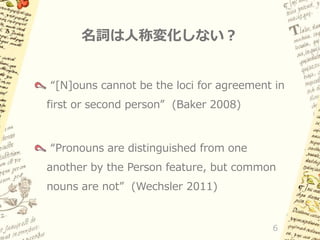 名詞は人称変化しない？
“[N]ouns cannot be the loci for agreement in
first or second person” (Baker 2008)

“Pronouns are distinguished from one
another by the Person feature, but common
nouns are not” (Wechsler 2011)

6

 