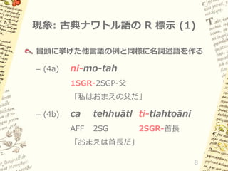 現象: 古典ナワトル語の R 標示 (1)
冒頭に挙げた他言語の例と同様に名詞述語を作る

– (4a)

ni-mo-tah
1SGR-2SGP-父

「私はおまえの父だ」
– (4b)

ca

tehhuātl ti-tlahtoāni

AFF

2SG

2SGR-首長

「おまえは首長だ」
8

 