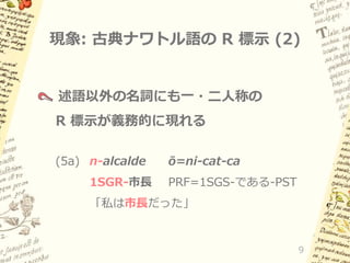 現象: 古典ナワトル語の R 標示 (2)

述語以外の名詞にも一・二人称の
R 標示が義務的に現れる
(5a) n-alcalde
1SGR-市長

ō=ni-cat-ca
PRF=1SGS-である-PST

「私は市長だった」

9

 