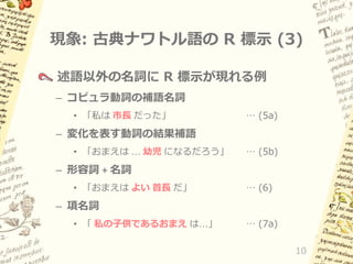 現象: 古典ナワトル語の R 標示 (3)
述語以外の名詞に R 標示が現れる例
– コピュラ動詞の補語名詞
• 「私は 市長 だった」

… (5a)

– 変化を表す動詞の結果補語
• 「おまえは … 幼児 になるだろう」

… (5b)

– 形容詞 + 名詞
• 「おまえは よい 首長 だ」

… (6)

– 項名詞
• 「 私の子供であるおまえ は…」

… (7a)
10

 