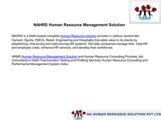 NAHRS Human Resource Management Solution

NAHRS is a Delhi-based complete Human Resource solution provider in various sectors like
Cement, Sports, FMCG, Retail, Engineering and Hospitality that adds value to its clients by
establishing, fine-tuning and restructuring HR systems. We help companies manage their total HR
and employee costs, enhance HR services, and develop their workforces.

HRMS Human Resource Management Solution and Human Resource Consulting Provides Job
Consultants in Delhi Psychometric Testing and Profiling Services Human Resource Consulting and
Performance Management System India.
 