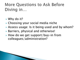  Why do it?
 Choosing your social media niche
 Assess usage: Is it being used and by whom?
 Barriers, physical and otherwise!
 How do we get support/buy-in from
colleagues/administration?
 