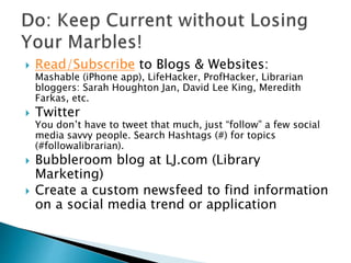  Read/Subscribe to Blogs & Websites:
Mashable (iPhone app), LifeHacker, ProfHacker, Librarian
bloggers: Sarah Houghton Jan, David Lee King, Meredith
Farkas, etc.
 Twitter
You don’t have to tweet that much, just “follow” a few social
media savvy people. Search Hashtags (#) for topics
(#followalibrarian).
 Bubbleroom blog at LJ.com (Library
Marketing)
 Create a custom newsfeed to find information
on a social media trend or application
 