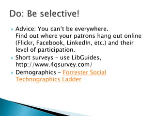  Advice: You can’t be everywhere.
Find out where your patrons hang out online
(Flickr, Facebook, LinkedIn, etc.) and their
level of participation.
 Short surveys – use LibGuides,
http://www.4qsurvey.com/
 Demographics – Forrester Social
Technographics Ladder
 