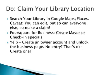  Search Your Library in Google Maps/Places.
Caveat: You can edit, but so can everyone
else, so make a claim!
 Foursquare for Business: Create Mayor or
Check-in specials
 Yelp – Create an owner account and unlock
the business page. No entry? That’s ok–
Create one!
 