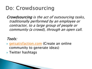 Crowdsourcing is the act of outsourcing tasks,
traditionally performed by an employee or
contractor, to a large group of people or
community (a crowd), through an open call.
Tools:
 getsatisfaction.com (Create an online
community to generate ideas)
 Twitter hashtags
 