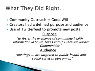  Community Outreach = Good Will
 Creators had a defined purpose and audience
 Use of Twitterfeed to promote new posts
Purpose
“to foster the exchange of community health
information in South Texas and U.S.-Mexico Border
Communities.”
Audience
“postings … are targeted to public health and
social services personnel.”
 