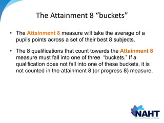 The Attainment 8 “buckets”
• The Attainment 8 measure will take the average of a
pupils points across a set of their best 8 subjects.
• The 8 qualifications that count towards the Attainment 8
measure must fall into one of three “buckets.” If a
qualification does not fall into one of these buckets, it is
not counted in the attainment 8 (or progress 8) measure.
 