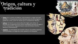 • Origen: De a cuerdo a los Nahuas, estos tendrían su origen cerca del
año 500 d. C. Provenian de la tierra llamada Aztlan de ahí emigraron a
pedido de su dios, quien les solicito que se autodominen Mexicas.
• Cultura: Se trata de una macrocultura de origen yuto-nahua. Se
difundió con la expansión de la cultura coyotlatelco durante los siglos V
y VI en mesoamérica, llegando hasta la costa del Océano Pacífico,
Veracruz y Centroamérica.
• Tradición: Las festividades de las etnias nahuas, los pueblos organizan
700 festividades a lo largo de un año, posterior a la conquista.
 