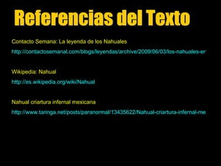 Contacto Semana: La leyenda de los Nahuales
http://contactosemanal.com/blogs/leyendas/archive/2009/06/03/los-nahuales-en-m-20


Wikipedia: Nahual
http://es.wikipedia.org/wiki/Nahual


Nahual criartura infernal mexicana
http://www.taringa.net/posts/paranormal/13435622/Nahual-criartura-infernal-mexicana
 