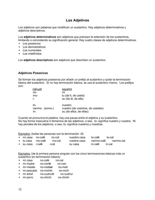Los Adjetivos
Los adjetivos son palabras que modifican un sustantivo. Hay adjetivos determinativos y
adjetivos descriptivos.

Los adjetivos determinativos son adjetivos que precisan la extensión de los sustantivos,
limitando o concretando su significación general. Hay cuatro clases de adjetivos determinativos:
• Los posesivos
• Los demostrativos
• Los numerales
• Los indefinidos

Los adjetivos descriptivos son adjetivos que describen un sustantivo.



Adjetivos Posesivos

Se forman los adjetivos posesivos por añadir un prefijo al sustantivo y quitar la terminación
básica del sustantivo. Si no hay terminación básica, se usa el sustantivo mismo. Los prefijos
son:
            náhuatl                 español
            no-                     mi
            mo-                     tu (de ti, de usted)
            i-                      su (de él, de ella)

           to-                     nuestro
           nanmo- (anmo-)          vuestro (de vosotros, de ustedes)
           in-                     su (de ellos, de ellas)

Cuando se pronuncia la palabra, hay una pausa entre el adjetivo y su sustantivo.
No hay forma masculina ni femenina de las adjetivos, o sea, to- significa nuestro y nuestra. Ni
hay plurales de los adjetivos, o sea, to- significa nuestros y nuestras.


Ejemplos: (todas las personas con la terminación -lli)
• mi casa no-calli ⇒ no-cal              nuestra casa      to-calli ⇒ to-cal
• tu casa     mo-calli ⇒ mo-cal          vuestra casa      nanmo-calli ⇒ nanmo-cal
• su casa i-calli ⇒ i-cal                su casa           in-calli ⇒ in-cal


Ejemplos: (de la primera persona singular con los cinco terminaciones básicas más un
sustantivo sin terminación básica)
• mi casa         no-calli ⇒ no-cal
• mi madre        no-nantli ⇒ no-nan
• mi metate       no-metlatl ⇒ no-metl
• mi pescado no-michin ⇒ no-mich
• mi arbol        no-cuahuitl ⇒ no-cuahui
• mi perro        no-chichi ⇒ no-chichi



12
 