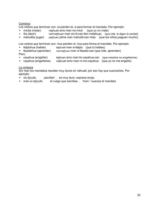 Cambios:
Los verbos que terminan con -ia pierden la -a para formar el mandato. Por ejemplo:
• mictia (matar)      nehhuatl amo man nic-micti      (que yo no mate)
• ilia (decir)        nanmehhuan man xic-ili-can tlen melahuac (que Uds. le digan la verdad)
• mahuiltia (jugar)   yehhuan pilme man mahuilti-can miac (que los niños jueguen mucho)

Los verbos que terminan con -hua pierden el -hua para forma el mandato. Por ejemplo:
• tlahtohua (hablar)        tehhuatl man xi-tlahto (que tú hables)
• tlazalohua (aprender)     nanmehhuan man xi-tlazalo-can (que Uds. aprendan)
Pero:
• cayahua (engañar)         tehhuan amo man tic-cayahua-can (que nosotros no engañemos)
• cayahua (engañarse)       nehhuatl amo man ni-mo-cayahua (que yo no me engañe)

La cortesía:
Sin man los mandatos resultan muy duros en náhuatl, por eso hay que suavizarlos. Por
ejemplo:
• xic-ihcuilo ⇒ ¡escribe! … es muy duro, expresa enojo
• man-xi-cihcuilo ⇒ te ruego que escribas … “  man-”suaviza el mandato




                                                                                           35
 