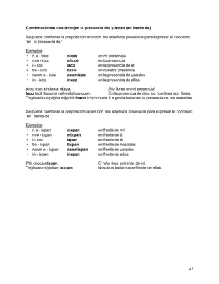 Combinaciones con ixco (en la presencia de) y ixpan (en frente de)

Se puede combinar la preposición ixco con los adjetivos posesivos para expresar el concepto
“ la presencia de”
 en                .

Ejemplos:
• n o - ixco ⇒         nixco             en mi presencia
• m o - ixco ⇒         mixco             en tu presencia
• i - xco ⇒            ixco              en la presencia de él
• t o - ixco ⇒         tixco             en nuestra presencia
• nanm o - ixco ⇒      nanmixco          en la presencia de ustedes
• in - ixco ⇒          inxco             en la presencia de ellos

Amo man xi-choca nixco.                       ¡No llores en mi presencia!
Ixco teotl tlacame nel-melahua-quen.          En la presencia de dios los hombres son fieles.
Yehhuatl qui-pahtia mihtotiz inxco ichpoch-me. Le gusta bailar en la presencia de las señoritas.


Se puede combinar la preposición ixpan con los adjetivos posesivos para expresar el concepto
“ frente de”
 en         .

Ejemplos:
• n o - ixpan ⇒        nixpan            en frente de mí
• m o - ixpan ⇒        mixpan            en frente de ti
• i - xco ⇒            ixpan             en frente de él
• t o - ixpan ⇒        tixpan            en frente de nosotros
• nanm o - ixpan ⇒     nanmixpan         en frente de ustedes
• in - ixpan ⇒         inxpan            en frente de ellos

Pilli choca nixpan.                      El niño llora enfrente de mí.
Tehhuan mihtotian inxpan.                Nosotros bailamos enfrente de ellas.




                                                                                             47
 