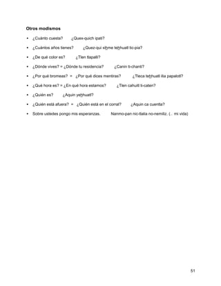 Otros modismos

• ¿Cuánto cuesta? ⇒ ¿Quex-quich ipati?

• ¿Cuántos años tienes? ⇒ ¿Quez-qui xihme tehhuatl tic-pia?

• ¿De qué color es? ⇒    ¿Tlen tlapalli?

• ¿Dónde vives? = ¿Dónde tu residencia? ⇒    ¿Canin ti-chanti?

• ¿Por qué bromeas? = ¿Por qué dices mentiras?      ⇒   ¿Tleca tehhuatl ilia papalotl?

• ¿Qué hora es? = ¿En qué hora estamos? ⇒      ¿Tlen cahuitl ti-caten?

• ¿Quién es? ⇒    ¿Aquin yehhuatl?

• ¿Quién está afuera? = ¿Quién está en el corral? ⇒ ¿Aquin ca cuentla?

• Sobre ustedes pongo mis esperanzas. ⇒     Nanmo-pan nic-tlalia no-nemiliz. (… mi vida)




                                                                                           51
 