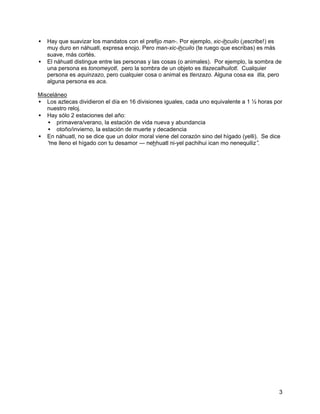 • Hay que suavizar los mandatos con el prefijo man-. Por ejemplo, xic-ihcuilo (¡escribe!) es
  muy duro en náhuatl, expresa enojo. Pero man-xic-ihcuilo (te ruego que escribas) es más
  suave, más cortés.
• El náhuatl distingue entre las personas y las cosas (o animales). Por ejemplo, la sombra de
  una persona es tonomeyotl, pero la sombra de un objeto es tlazecalhuilotl. Cualquier
  persona es aquinzazo, pero cualquier cosa o animal es tlenzazo. Alguna cosa ea itla, pero
  alguna persona es aca.

Misceláneo
• Los aztecas dividieron el día en 16 divisiones iguales, cada uno equivalente a 1 ½ horas por
   nuestro reloj.
• Hay sólo 2 estaciones del año:
   • primavera/verano, la estación de vida nueva y abundancia
   • otoño/invierno, la estación de muerte y decadencia
• En náhuatl, no se dice que un dolor moral viene del corazón sino del hígado (yelli). Se dice
   “ lleno el hígado con tu desamor --- nehhuatl ni-yel pachihui ican mo nenequiliz”
    me                                                                                .




                                                                                            3
 