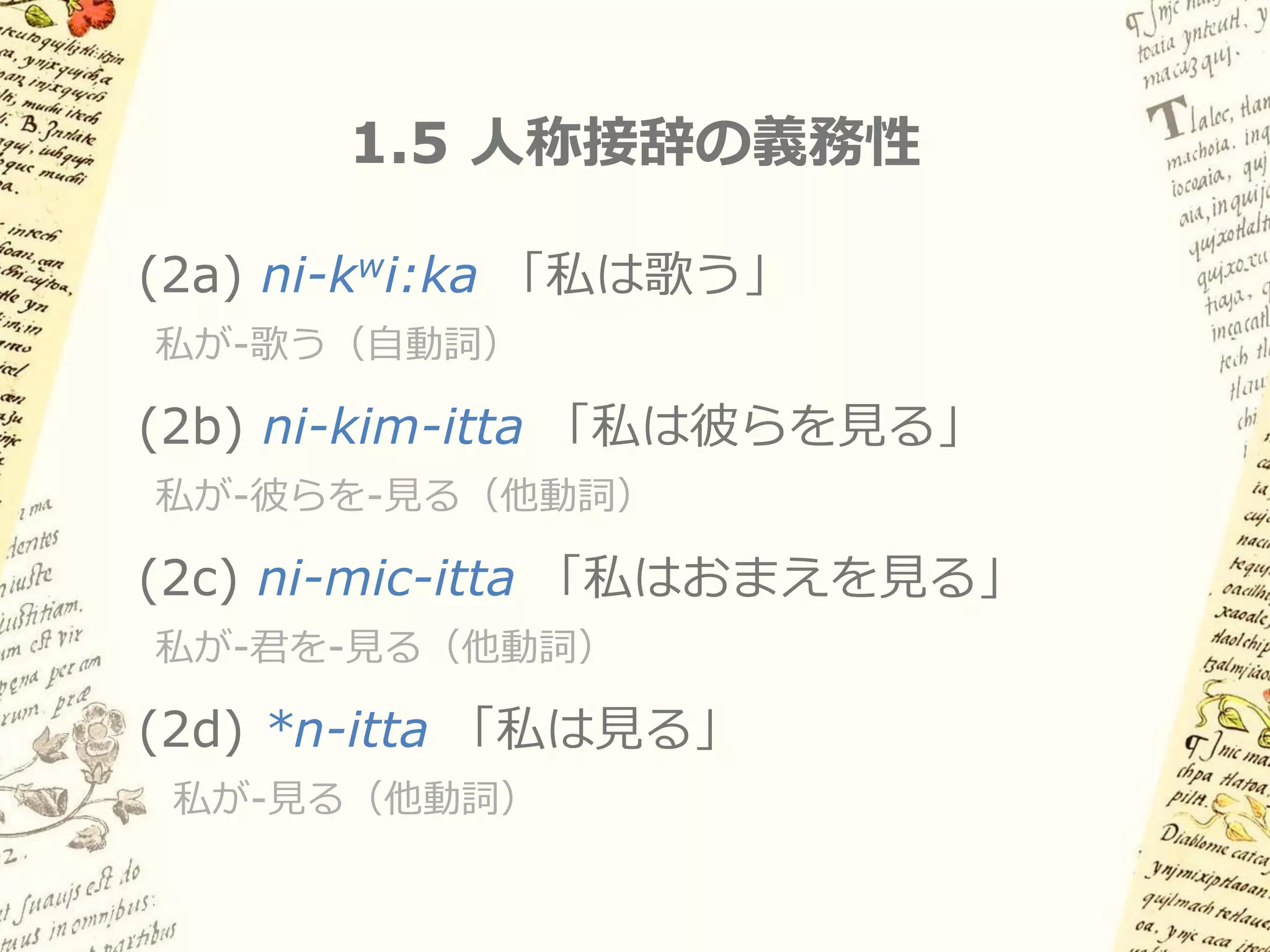 1.4 動詞のスロット型形態論（例）
        (1) ši-kim-on-tla-maka-ti
       「君は彼らをして彼女らに何かを与えさせなさい」




 I       II     III    VI        -      -I'

                      不定非人物
主語     目的語      方向             語幹       主語数
                       目的語

 ši-    kim-    on-    λa-    maka-ti   -Ø

二人称    三人称                    与え-させる    単数
               あちらに    何かを
Opt.    複数                      Opt.    主語
 