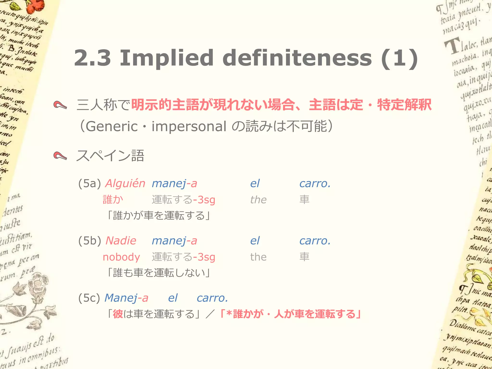 2.2 似た現象: イタリア語・
     スペイン語タイプのpro-drop
スペイン語
 (4a) (Yo)          manej-o    el    carro.
      私             運転する-1sg   the   車
     「私は車を運転する」
 (4b) (Tú)          manej-as   el    carro.
      おまえ           運転する-2sg   the   車
     「おまえは車を運転する」
 (4c) (Él / ella)   manej-a    el    carro.
      彼／彼女          運転する-3sg   the   車
     「彼は車を運転する」
 