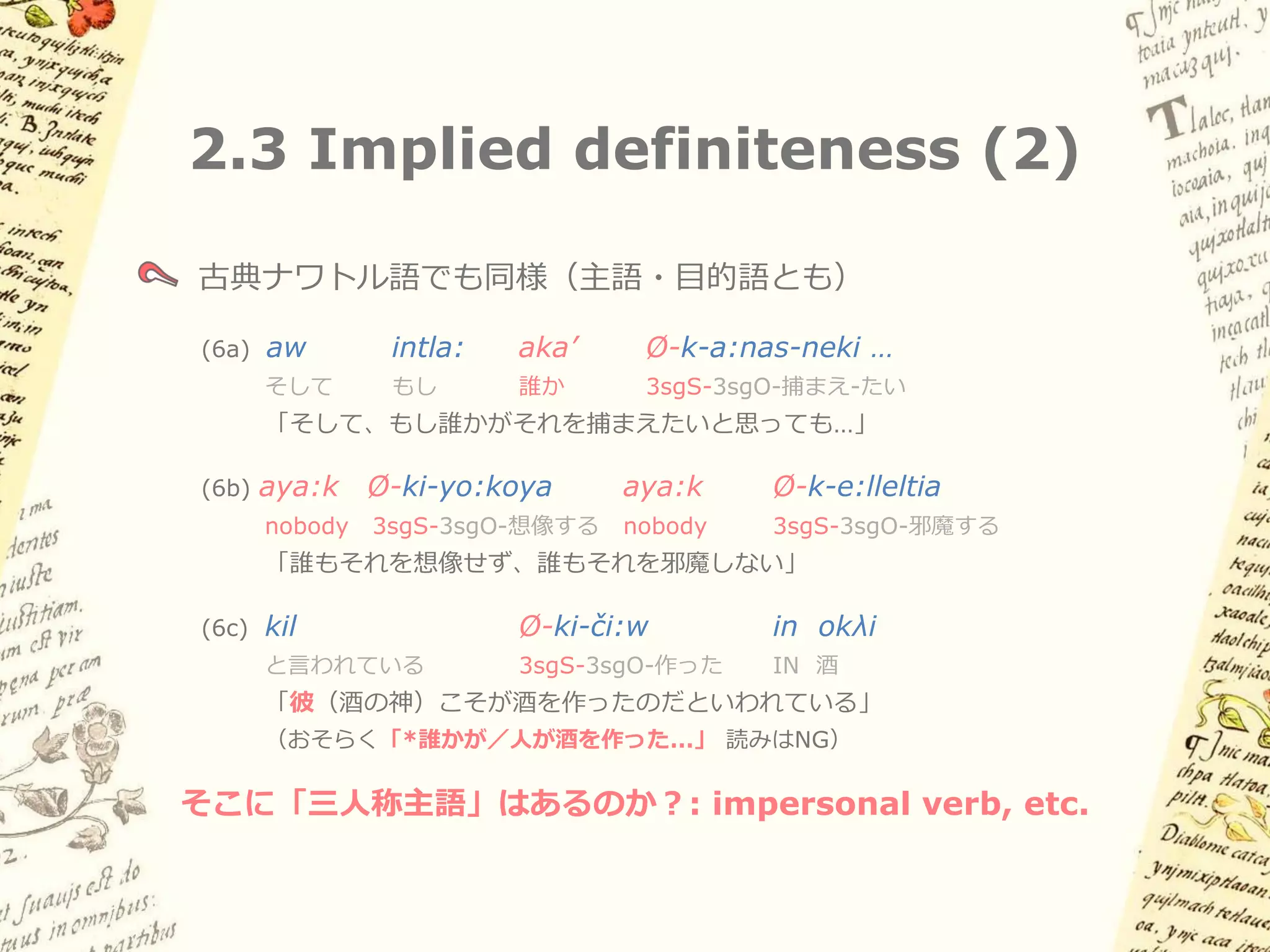 2.3 Implied definiteness (1)

三人称で明示的主語が現れない場合、主語は定・特定解釈
（Generic・impersonal の読みは不可能）

スペイン語
(5a) Alguién manej-a           el    carro.
    誰か         運転する-3sg        the   車
    「誰かが車を運転する」

(5b) Nadie     manej-a         el    carro.
    nobody     運転する-3sg        the   車
    「誰も車を運転しない」

(5c) Manej-a     el   carro.
    「彼は車を運転する」／「*誰かが・人が車を運転する」
 