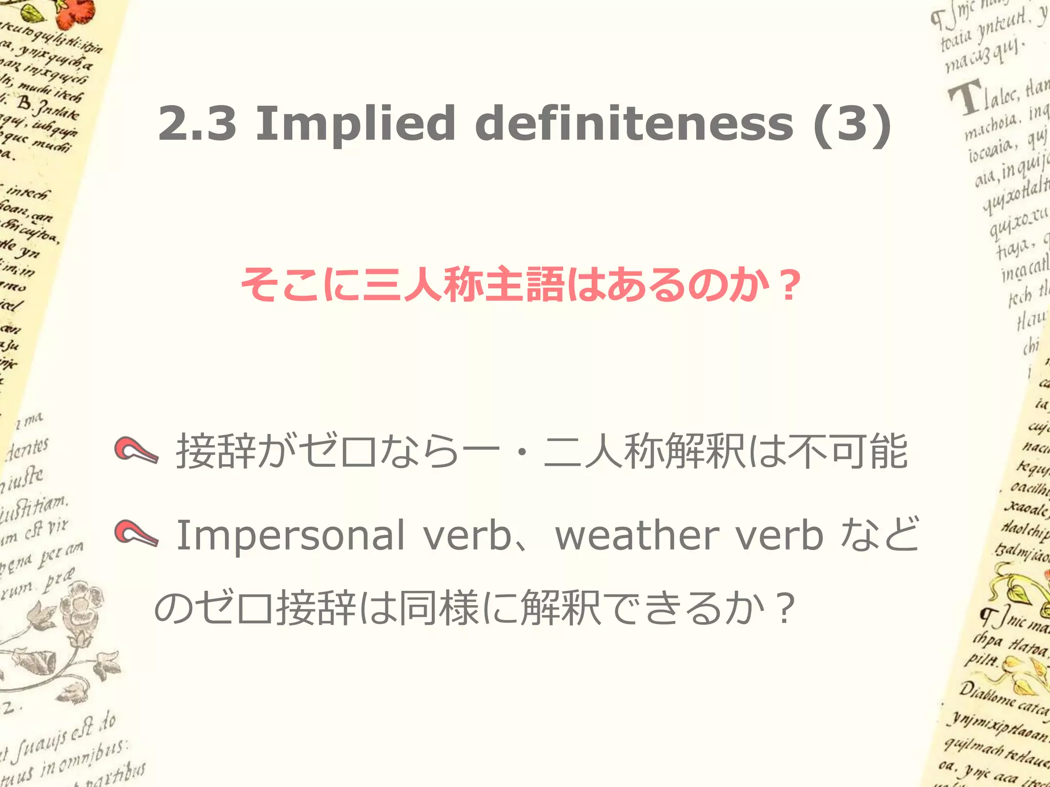 2.3 Implied definiteness (2)

古典ナワトル語でも同様（主語・目的語とも）

(6a)   aw        intla:   aka’    Ø-k-a:nas-neki …
       そして       もし       誰か      3sgS-3sgO-捕まえ-たい
       「そして、もし誰かがそれを捕まえたいと思っても…」

(6b)   aya:k    Ø-ki-yo:koya     aya:k    Ø-k-e:lleltia
       nobody   3sgS-3sgO-想像する   nobody   3sgS-3sgO-邪魔する
       「誰もそれを想像せず、誰もそれを邪魔しない」

(6c)   kil                Ø-ki-či:w       in okλi
       と言われている            3sgS-3sgO-作った   IN 酒
       「彼（酒の神）こそが酒を作ったのだといわれている」
       （おそらく「*誰かが／人が酒を作った…」 読みはNG）

そこに「三人称主語」はあるのか？: impersonal verb, etc.
 