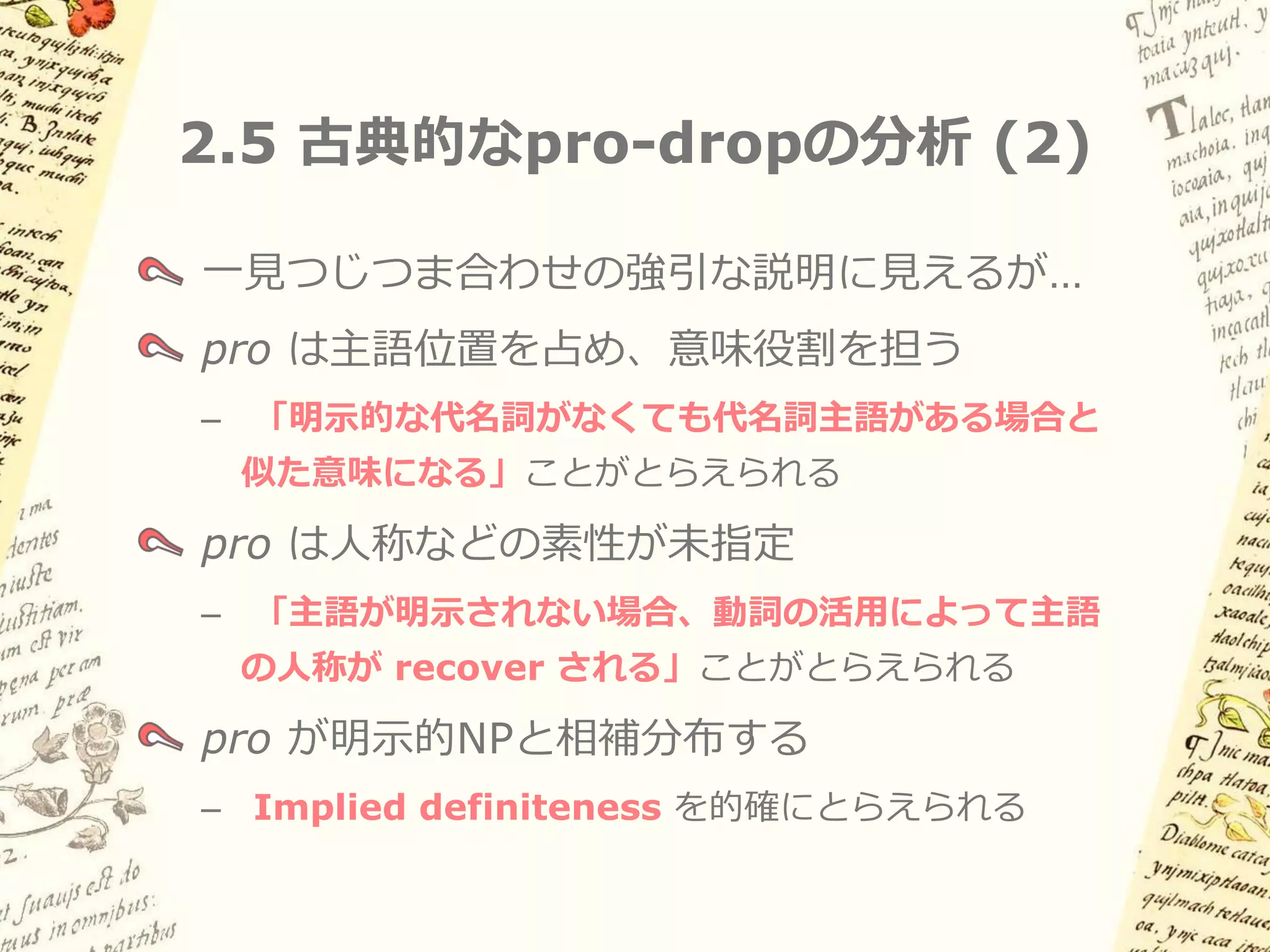 2.5 古典的なpro-dropの分析 (1)

  Rizzi (1982) etc.
  項が本来現れるべき位置に音形のない不完全な
  代名詞 pro を想定         (cf. Extended Projection Principle)




(8)   pro   manej-a                 el      carro.
            運転する-3sg                冠詞 車
      「彼／彼女は車を運転する」
 