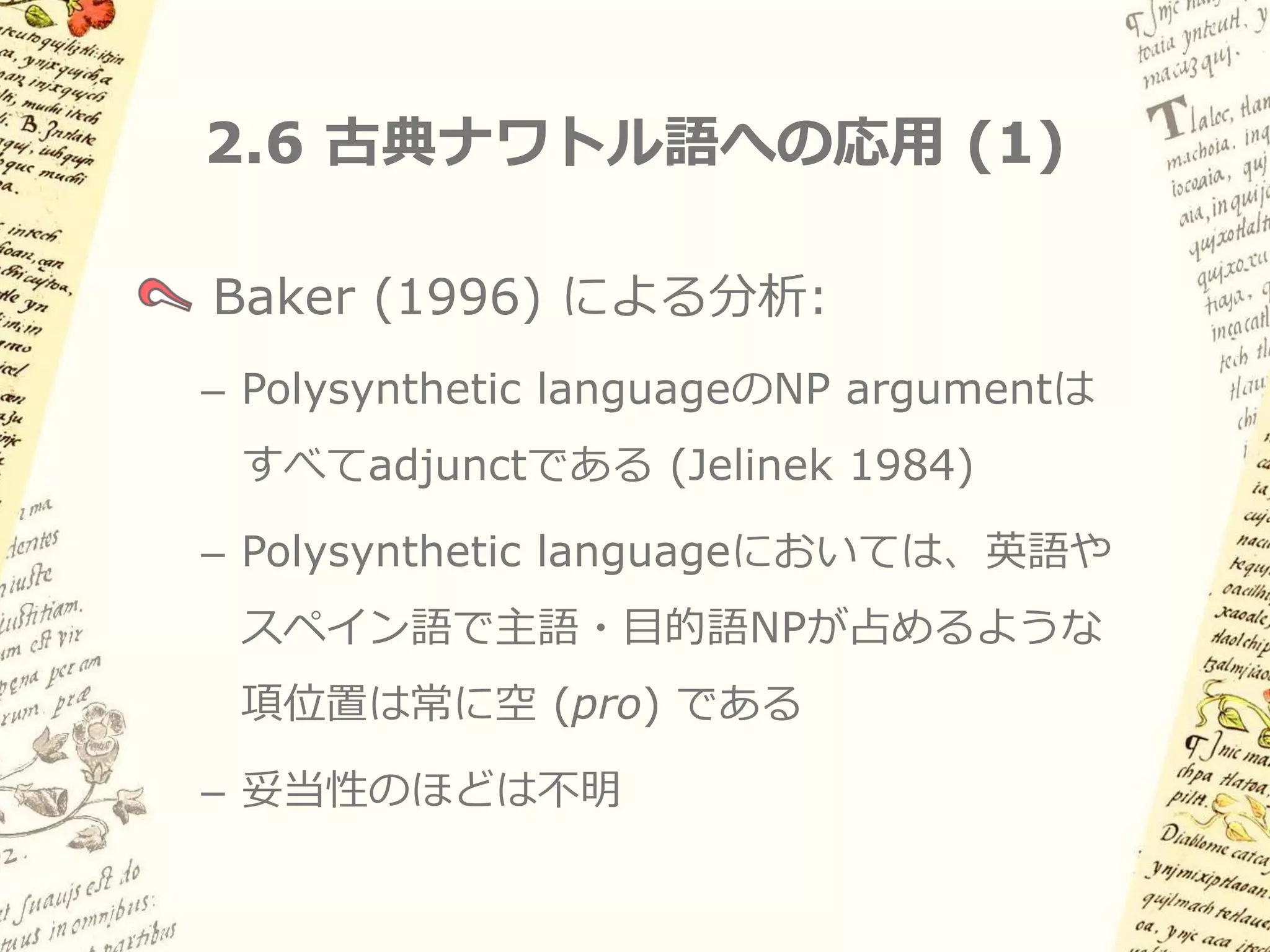 2.5 古典的なpro-dropの分析 (2)

一見つじつま合わせの強引な説明に見えるが…
pro は主語位置を占め、意味役割を担う
– 「明示的な代名詞がなくても代名詞主語がある場合と
 似た意味になる」ことがとらえられる

pro は人称などの素性が未指定
– 「主語が明示されない場合、動詞の活用によって主語
 の人称が recover される」ことがとらえられる

pro が明示的NPと相補分布する
– Implied definiteness を的確にとらえられる
 