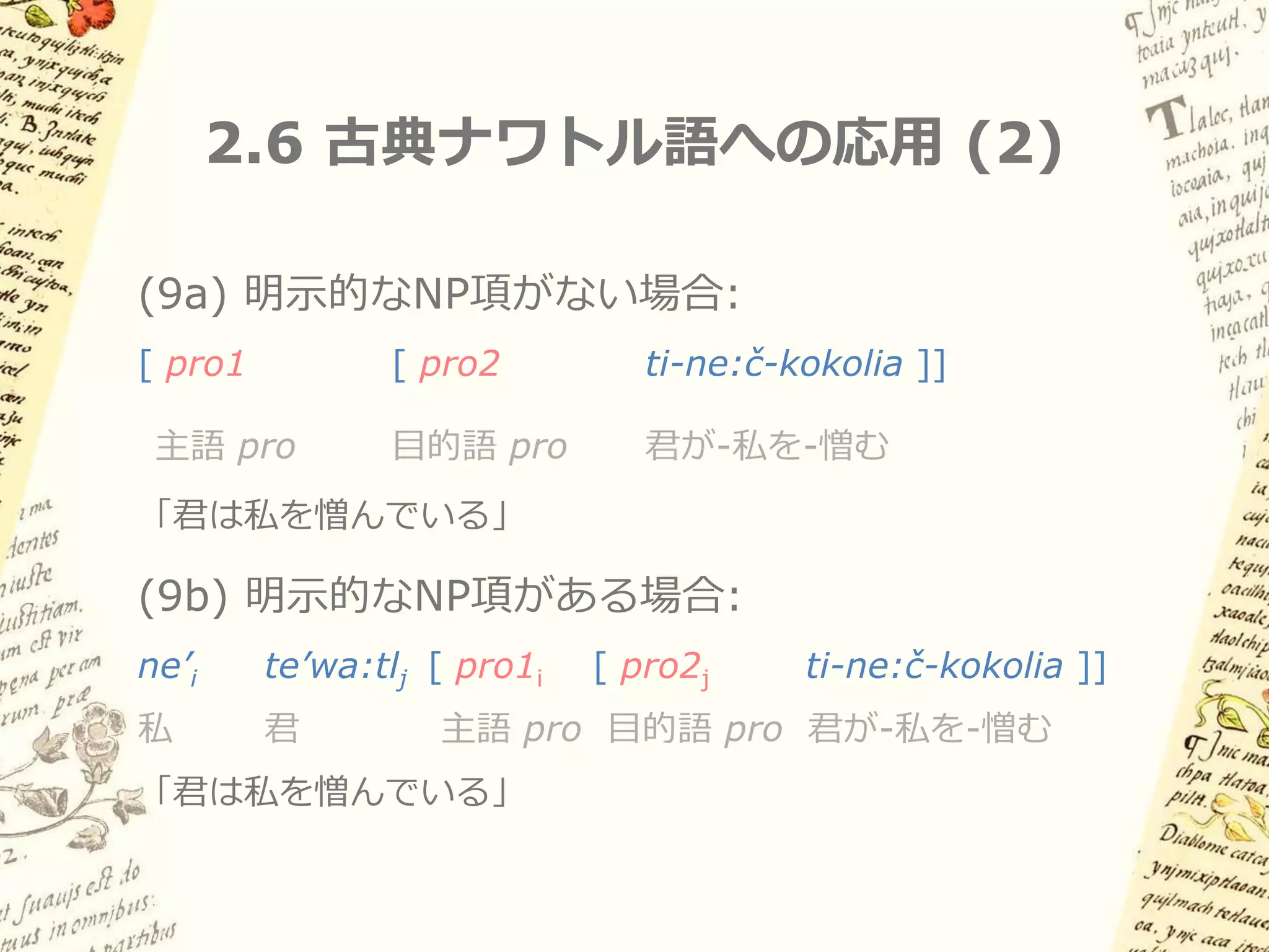 2.6 古典ナワトル語への応用 (1)

Baker (1996) による分析:
– Polysynthetic languageのNP argumentは
 すべてadjunctである (Jelinek 1984)

– Polysynthetic languageにおいては、英語や
 スペイン語で主語・目的語NPが占めるような
 項位置は常に空 (pro) である

– 妥当性のほどは不明
 