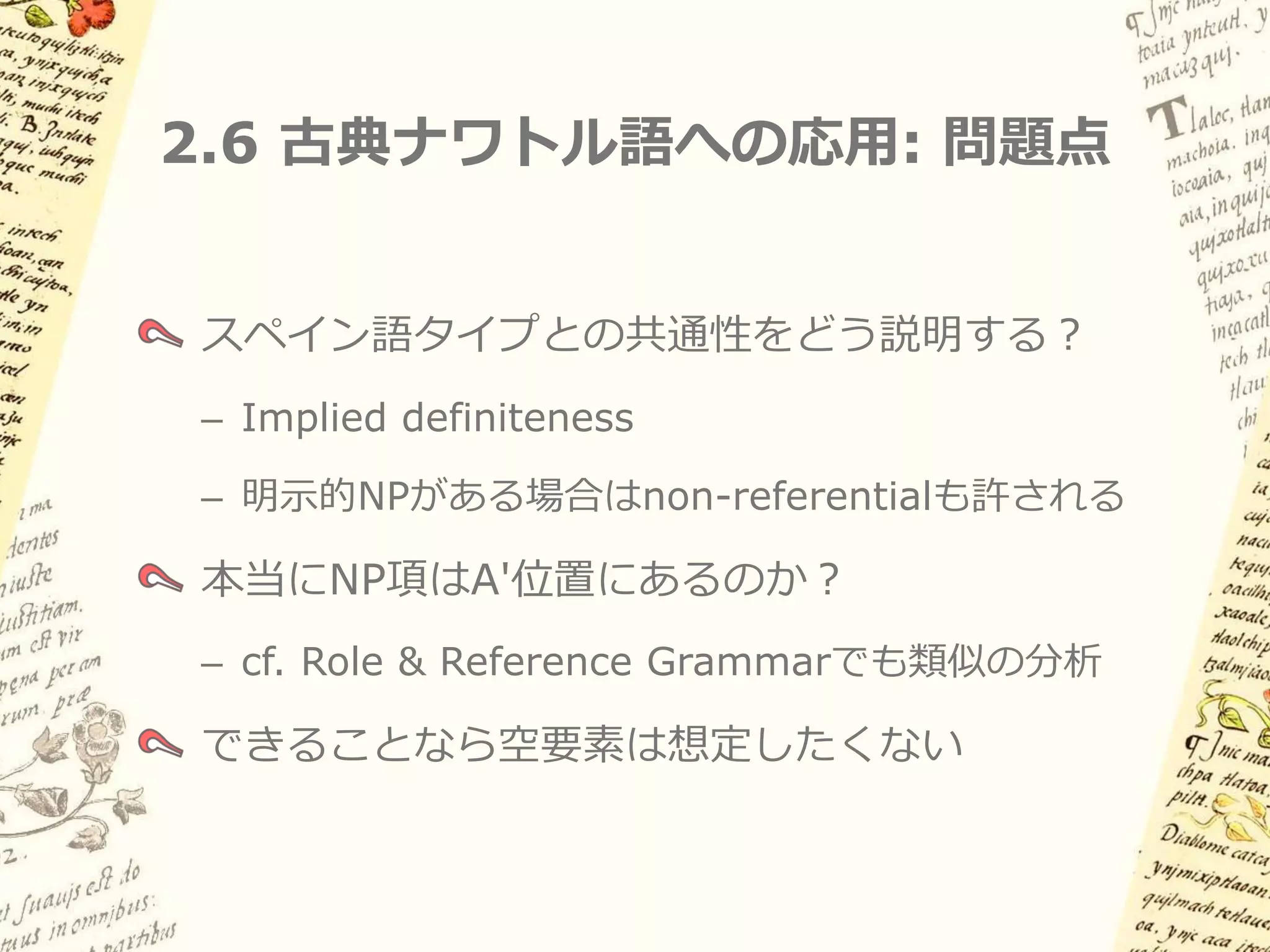 2.6 古典ナワトル語への応用 (2)

(9a) 明示的なNP項がない場合:
[ pro1          [ pro2          ti-ne:č-kokolia ]]

 主語 pro         目的語 pro         君が-私を-憎む
「君は私を憎んでいる」

(9b) 明示的なNP項がある場合:
ne’i     te’wa:tlj [ pro1i   [ pro2j     ti-ne:č-kokolia ]]
私        君         主語 pro 目的語 pro 君が-私を-憎む
「君は私を憎んでいる」
 